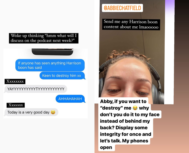 L: Screenshot of a text message shared by Abbie Chatfield, text reads “If anyone has seen anything Harrison Boon has said, keen to destroy him.” R: Selfie of Abbie Chatfield shared by Harrison Boon on Instagram, text reads: “Abby, if you want to ‘destroy’ me, why don’t you do it to my face instead of behind my back? Display some integrity for once and lets talk. My phones open,”